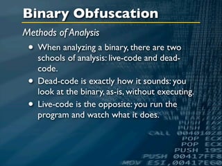 Binary Obfuscation
Methods of Analysis
 • When analyzing a binary, there are two
     schools of analysis: live-code and dead-
     code.
 •   Dead-code is exactly how it sounds: you
     look at the binary, as-is, without executing.
 •   Live-code is the opposite: you run the
     program and watch what it does.
 