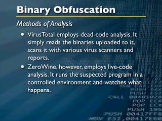 Binary Obfuscation
Methods of Analysis
 • VirusTotal employs dead-code analysis. It
     simply reads the binaries uploaded to it,
     scans it with various virus scanners and
     reports.
 •   ZeroWine, however, employs live-code
     analysis. It runs the suspected program in a
     controlled environment and watches what
     happens.
 