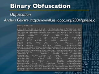 Binary Obfuscation
   Obfuscation
Anders Gavare, http://www0.us.ioccc.org/2004/gavare.c
       X=1024; Y=768; A=3;

       J=0;K=-10;L=-7;M=1296;N=36;O=255;P=9;_=1<<15;E;S;C;D;F(b){E="1""111886:6:??AAF"
       "FHHMMOO55557799@@>>>BBBGGIIKK"[b]-64;C="C@=::C@@==@=:C@=:C@=:C5""31/513/5131/"
       "31/531/53"[b ]-64;S=b<22?9:0;D=2;}I(x,Y,X){Y?(X^=Y,X*X>x?(X^=Y):0, I (x,Y/2,X
       )):(E=X);       }H(x){I(x,      _,0);}p;q(           c,x,y,z,k,l,m,a,             b){F(c
       );x-=E*M      ;y-=S*M             ;z-=C*M            ;b=x*         x/M+          y*y/M+z
       *z/M-D*D    *M;a=-x                  *k/M       -y*l/M-z          *m/M;     p=((b=a*a/M-
       b)>=0?(I    (b*M,_        ,0),b      =E,        a+(a>b       ?-b:b)):       -1.0);}Z;W;o
       (c,x,y,     z,k,l,      m,a){Z=!      c?        -1:Z;c      <44?(q(c,x           ,y,z,k,
       l,m,0,0     ),(p>        0&&c!=       a&&          (p<W           ||Z<0)           )?(W=
       p,Z=c):     0,o(c+           1,      x,y,z,          k,l,            m,a)):0      ;}Q;T;
       U;u;v;w    ;n(e,f,g,                h,i,j,d,a,      b,V){o(0        ,e,f,g,h,i,j,a);d>0
       &&Z>=0? (e+=h*W/M,f+=i*W/M,g+=j*W/M,F(Z),u=e-E*M,v=f-S*M,w=g-C*M,b=(-2*u-2*v+w)
       /3,H(u*u+v*v+w*w),b/=D,b*=b,b*=200,b/=(M*M),V=Z,E!=0?(u=-u*M/E,v=-v*M/E,w=-w*M/
       E):0,E=(h*u+i*v+j*w)/M,h-=u*E/(M/2),i-=v*E/(M/2),j-=w*E/(M/2),n(e,f,g,h,i,j,d-1
       ,Z,0,0),Q/=2,T/=2,         U/=2,V=V<22?7: (V<30?1:(V<38?2:(V<44?4:(V==44?6:3))))
       ,Q+=V&1?b:0,T                   +=V&2?b           :0,U+=V      &4?b:0)      :(d==P?(g+=2
       ,j=g>0?g/8:g/      20):0,j      >0?(U=       j     *j/M,Q        =255-     250*U/M,T=255
       -150*U/M,U=255     -100     *U/M):(U       =j*j      /M,U<M              /5?(Q=255-210*U
       /M,T=255-435*U             /M,U=255       -720*        U/M):(U         -=M/5,Q=213-110*U
       /M,T=168-113*U     /        M,U=111                    -85*U/M)        ),d!=P?(Q/=2,T/=2
       ,U/=2):0);Q=Q<     0?0:       Q>O?        O:            Q;T=T<0?     0:T>O?O:T;U=U<0?0:
       U>O?O:U;}R;G;B     ;t(x,y       ,a,      b){n(M*J+M      *40*(A*x    +a)/X/A-M*20,M*K,M
       *L-M*30*(A*y+b)/Y/A+M*15,0,M,0,P, -1,0,0);R+=Q            ;G+=T;B    +=U;++a<A?t(x,y,a,
       b):(++b<A?t(x,y,0,b):0);}r(x,y){R=G=B=0;t(x,y,0,0);x<X?(printf("%c%c%c",R/A/A,G
       /A/A,B/A/A),r(x+1,y)):0;}s(y){r(0,--y?s(y),y:y);}main(){printf("P6n%i %in255"
       "n",X,Y);s(Y);}
 