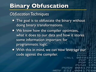 Binary Obfuscation
Obfuscation Techniques
 • The goal is to obfuscate the binary without
   doing binary transformations.
 • We know how the compiler optimizes,
     what it does to our data and how it stores
     some information important for
     programmatic logic.
 •   With this in mind, we can now leverage our
     code against the compiler.
 
