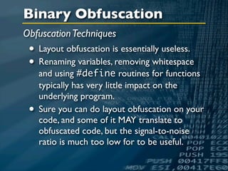 Binary Obfuscation
Obfuscation Techniques
 • Layout obfuscation is essentially useless.
 • Renaming variables, removing whitespace
     and using #define routines for functions
     typically has very little impact on the
     underlying program.
 •   Sure you can do layout obfuscation on your
     code, and some of it MAY translate to
     obfuscated code, but the signal-to-noise
     ratio is much too low for to be useful.
 