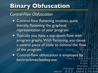 Binary Obfuscation
Control-Flow Obfuscation
 • Control-ﬂow ﬂattening involves, quite
     literally, ﬂattening the graphical
     representation of your program.
 •   Typically you have a top-down ﬂow with
     program graphs. With ﬂattening, you cause
     a central piece of code to control the ﬂow
     of the program.
 •   Control-ﬂow obfuscation is employed by
     bin/crackmes/leetkey.exe
 
