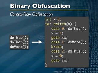 Binary Obfuscation
Control-Flow Obfuscation
                   int x=2;
                   sw: switch(x) {
                      case 0: doThat();
                      x = 1;
doThis();             goto sw;
doThat();             case 1: doMore();
doMore();             break;
                      case 2: doThis();
                      x = 0;
                      goto sw;
                   }
 