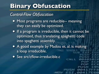 Binary Obfuscation
Control-Flow Obfuscation
 • Most programs are reducible-- meaning
   they can easily be optimized.
 • If a program is irreducible, then it cannot be
     optimized, thus translating spaghetti code
     into spaghetti assembly.
 •   A good example by Madou et. al. is making
     a loop irreducible.
 •   See src/cﬂow-irreducible.c
 