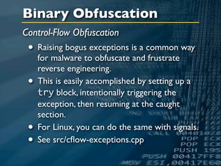 Binary Obfuscation
Control-Flow Obfuscation
 • Raising bogus exceptions is a common way
     for malware to obfuscate and frustrate
     reverse engineering.
 •   This is easily accomplished by setting up a
     try block, intentionally triggering the
     exception, then resuming at the caught
     section.
 •   For Linux, you can do the same with signals.
 •   See src/cﬂow-exceptions.cpp
 