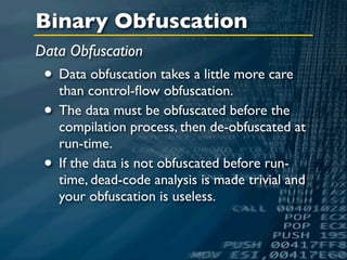 Binary Obfuscation
Data Obfuscation
 • Data obfuscation takes a little more care
   than control-ﬂow obfuscation.
 • The data must be obfuscated before the
     compilation process, then de-obfuscated at
     run-time.
 •   If the data is not obfuscated before run-
     time, dead-code analysis is made trivial and
     your obfuscation is useless.
 