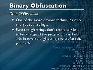 Binary Obfuscation
Data Obfuscation
 • One of the more obvious techniques is to
   encrypt your strings.
 • Even though strings don’t technically lead
   to knowledge of the program, it can help
   aide in reverse-engineering more often than
   you think.
 