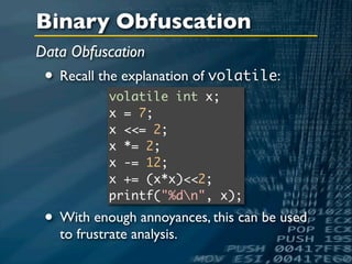 Binary Obfuscation
Data Obfuscation
 • Recall the explanation of volatile:
            volatile int x;
            x = 7;
            x <<= 2;
            x *= 2;
            x -= 12;
            x += (x*x)<<2;
            printf("%dn", x);

 • With enough annoyances, this can be used
   to frustrate analysis.
 