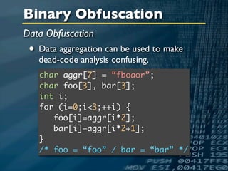 Binary Obfuscation
Data Obfuscation
 • Data aggregation can be used to make
   dead-code analysis confusing.
   char aggr[7] = “fboaor”;
   char foo[3], bar[3];
   int i;
   for (i=0;i<3;++i) {
      foo[i]=aggr[i*2];
      bar[i]=aggr[i*2+1];
   }
   /* foo = “foo” / bar = “bar” */
 