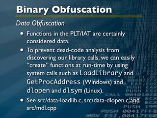 Binary Obfuscation
Data Obfuscation
 • Functions in the PLT/IAT are certainly
   considered data.
 • To prevent dead-code analysis from
     discovering our library calls, we can easily
     “create” functions at run-time by using
     system calls such as LoadLibrary and
     GetProcAddress (Windows) and
     dlopen and dlsym (Linux).
 •   See src/data-loadlib.c, src/data-dlopen.c and
     src/mdl.cpp
 