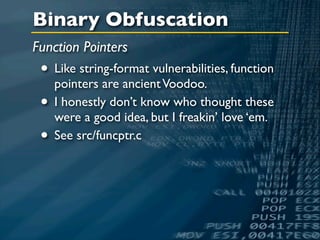 Binary Obfuscation
Function Pointers
 • Like string-format vulnerabilities, function
   pointers are ancient Voodoo.
 • I honestly don’t know who thought these
   were a good idea, but I freakin’ love ‘em.
 • See src/funcptr.c
 