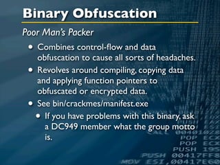 Binary Obfuscation
Poor Man’s Packer
 • Combines control-ﬂow and data
   obfuscation to cause all sorts of headaches.
 • Revolves around compiling, copying data
     and applying function pointers to
     obfuscated or encrypted data.
 •   See bin/crackmes/manifest.exe
     • If you have problems with this binary, ask
       a DC949 member what the group motto
       is.
 