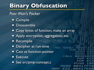 Binary Obfuscation
Poor Man’s Packer
 • Compile
 • Disassemble
 • Copy bytes of function, make an array
 • Apply encryption, aggregation, etc.
 • Recompile
 • Decipher at run-time
 • Cast as function-pointer
 • Execute
 • See src/pmp-concept.c
 