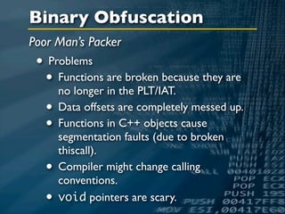 Binary Obfuscation
Poor Man’s Packer
 • Problems
  • Functions are broken because they are
     no longer in the PLT/IAT.
  • Data offsets are completely messed up.
  • Functions in C++ objects cause
       segmentation faults (due to broken
       thiscall).
   •   Compiler might change calling
       conventions.
   •   void pointers are scary.
 