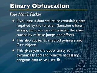 Binary Obfuscation
Poor Man’s Packer
 • If you pass a data structure containing data
     required by the function (function offsets,
     strings, etc.), you can circumvent the issue
     caused by relative jumps and offsets.
 •   This also applies to method pointers and
     C++ objects.
 •   This gives you the opportunity to
     dynamically add and remove necessary
     program data as you see ﬁt.
 