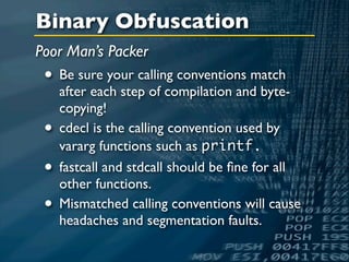 Binary Obfuscation
Poor Man’s Packer
 • Be sure your calling conventions match
     after each step of compilation and byte-
     copying!
 •   cdecl is the calling convention used by
     vararg functions such as printf.
 •   fastcall and stdcall should be ﬁne for all
     other functions.
 •   Mismatched calling conventions will cause
     headaches and segmentation faults.
 