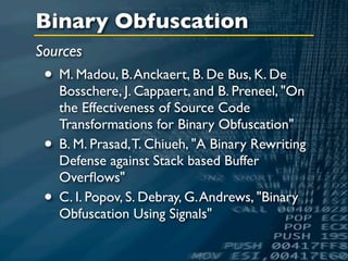 Binary Obfuscation
Sources
 • M. Madou, B. Anckaert, B. De Bus, K. De
     Bosschere, J. Cappaert, and B. Preneel, "On
     the Effectiveness of Source Code
     Transformations for Binary Obfuscation"
 •   B. M. Prasad, T. Chiueh, "A Binary Rewriting
     Defense against Stack based Buffer
     Overﬂows"
 •   C. I. Popov, S. Debray, G. Andrews, "Binary
     Obfuscation Using Signals"
 