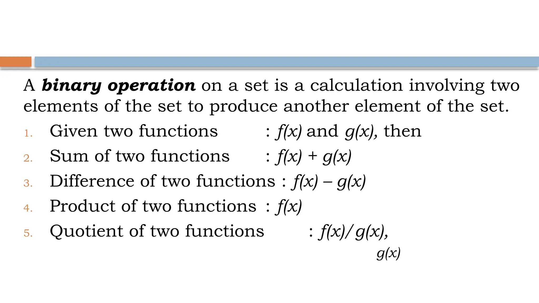 A binary operation on a set is a calculation involving two
elements of the set to produce another element of the set.
1. Given two functions : f(x) and g(x), then
2. Sum of two functions : f(x) + g(x)
3. Difference of two functions : f(x) – g(x)
4. Product of two functions : f(x)
5. Quotient of two functions : f(x)/g(x),
g(x)
 
