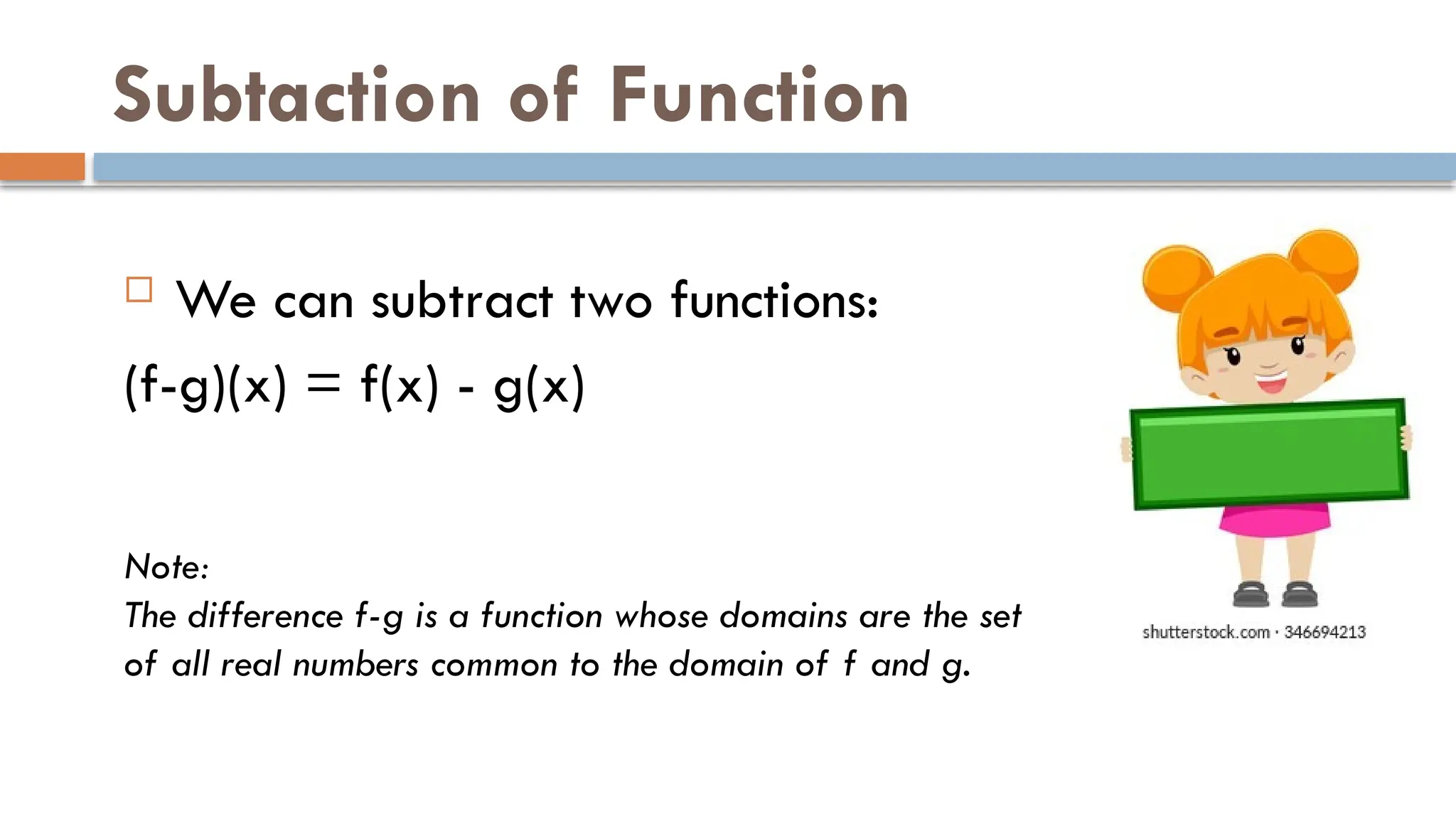 Subtaction of Function
 We can subtract two functions:
(f-g)(x) = f(x) - g(x)
Note:
The difference f-g is a function whose domains are the set
of all real numbers common to the domain of f and g.
 