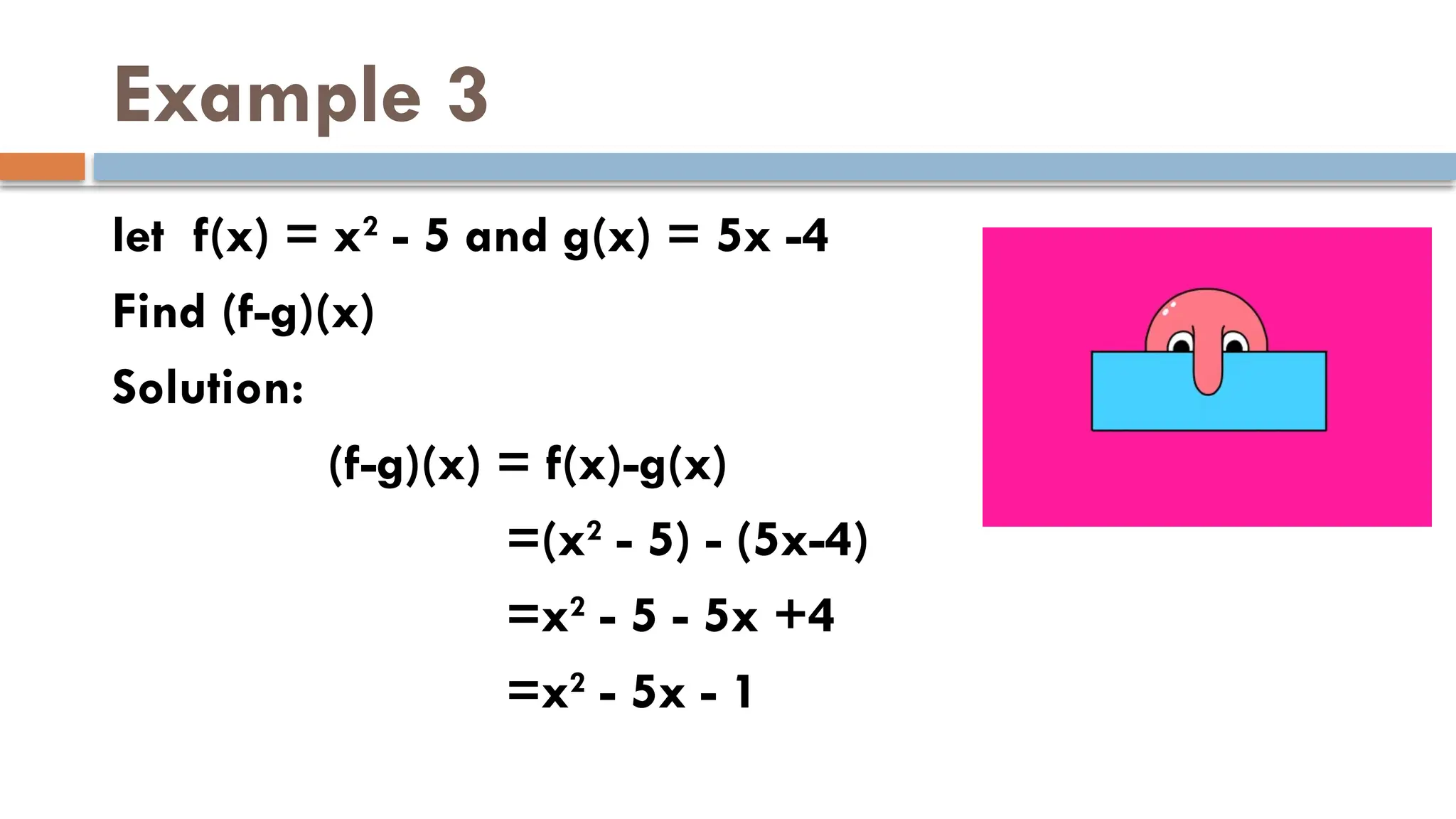 Example 3
let f(x) = x2
- 5 and g(x) = 5x -4
Find (f-g)(x)
Solution:
(f-g)(x) = f(x)-g(x)
=(x2
- 5) - (5x-4)
=x2
- 5 - 5x +4
=x2
- 5x - 1
 