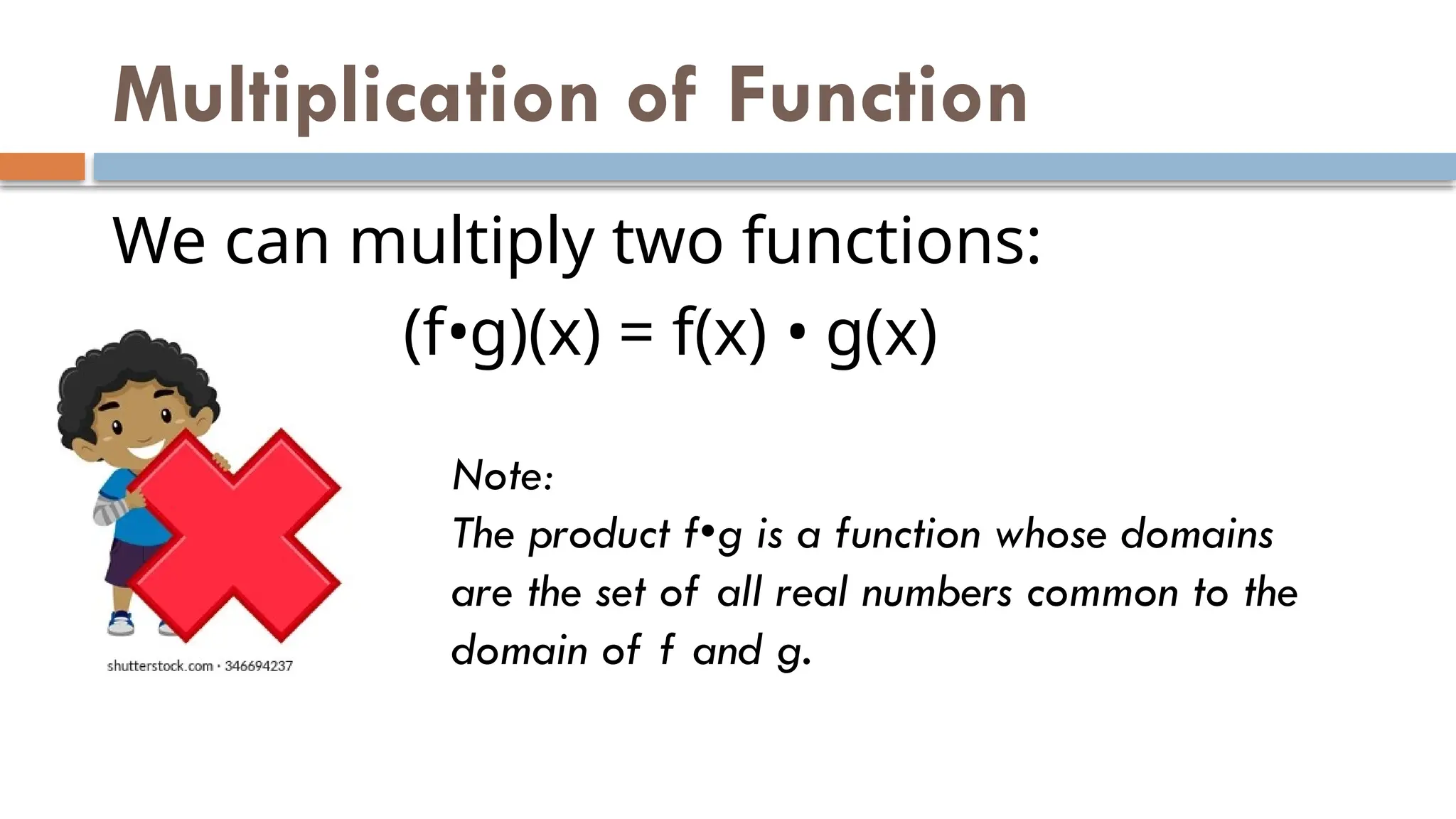 Multiplication of Function
We can multiply two functions:
(f•g)(x) = f(x) • g(x)
Note:
The product f•g is a function whose domains
are the set of all real numbers common to the
domain of f and g.
 