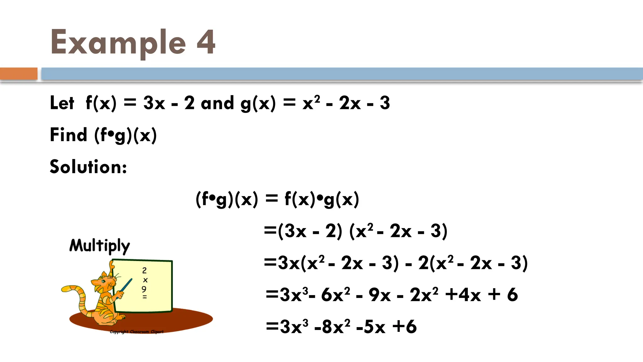 Example 4
Let f(x) = 3x - 2 and g(x) = x2
- 2x - 3
Find (f•g)(x)
Solution:
(f•g)(x) = f(x)•g(x)
=(3x - 2) (x2
- 2x - 3)
=3x(x2
- 2x - 3) - 2(x2
- 2x - 3)
=3x3
- 6x2
- 9x - 2x2
+4x + 6
=3x3
-8x2
-5x +6
 