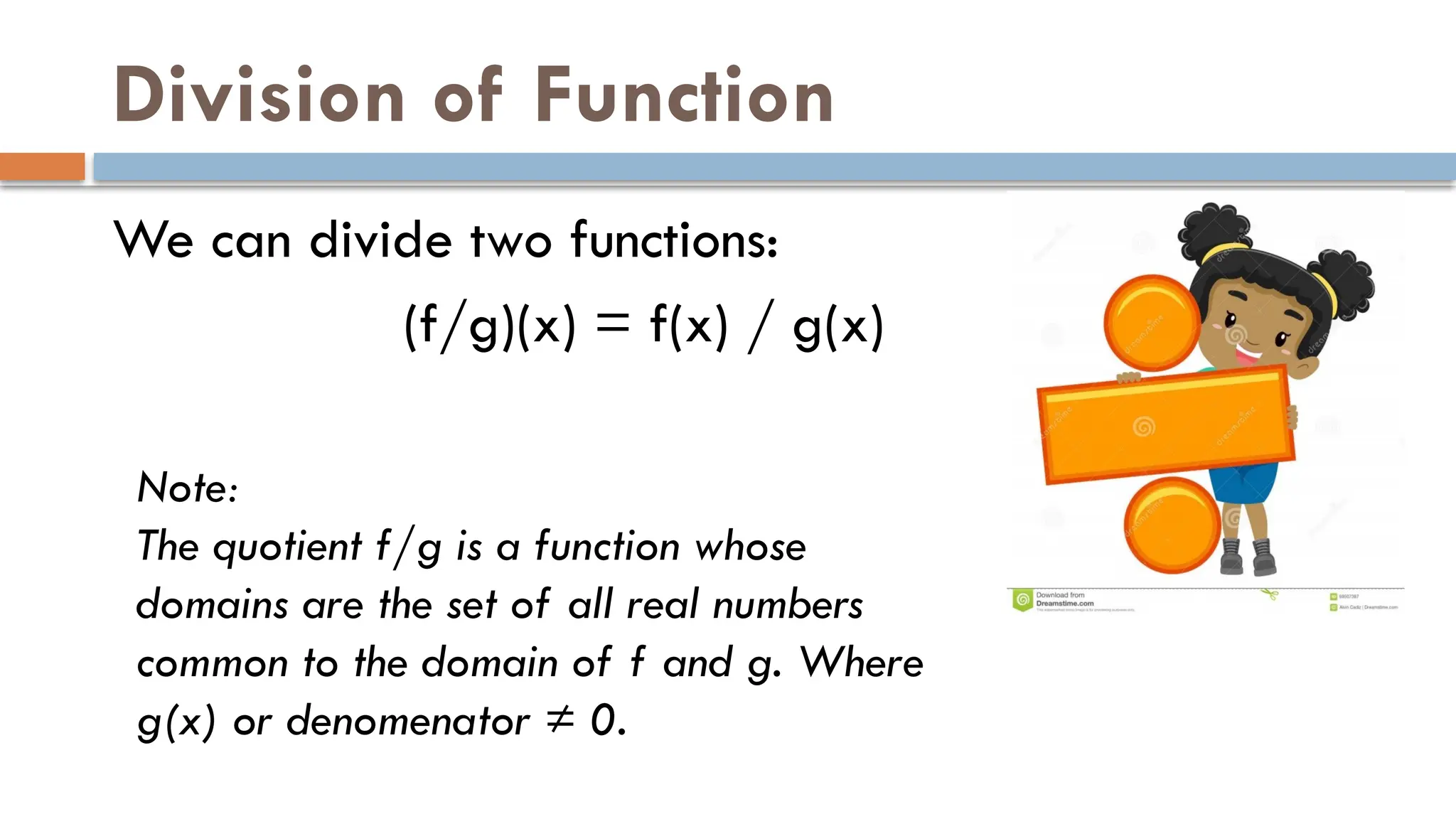 Division of Function
We can divide two functions:
(f/g)(x) = f(x) / g(x)
Note:
The quotient f/g is a function whose
domains are the set of all real numbers
common to the domain of f and g. Where
g(x) or denomenator ≠ 0.
 