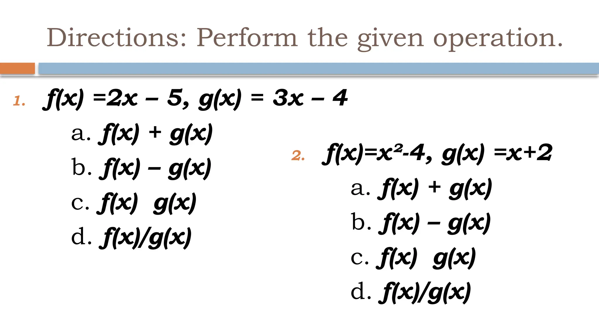 Directions: Perform the given operation.
1. f(x) =2x – 5, g(x) = 3x – 4
a. f(x) + g(x)
b. f(x) – g(x)
c. f(x) g(x)
d. f(x)/g(x)
2. f(x)=x²-4, g(x) =x+2
a. f(x) + g(x)
b. f(x) – g(x)
c. f(x) g(x)
d. f(x)/g(x)
 