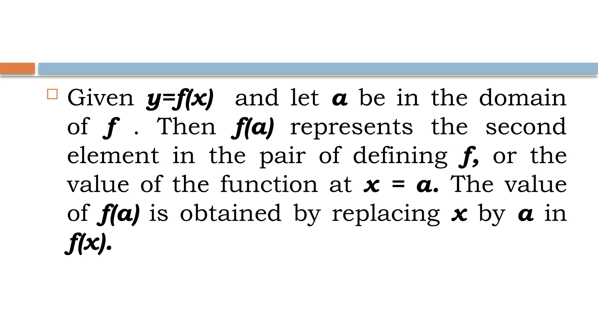  Given y=f(x) and let a be in the domain
of f . Then f(a) represents the second
element in the pair of defining f, or the
value of the function at x = a. The value
of f(a) is obtained by replacing x by a in
f(x).
 