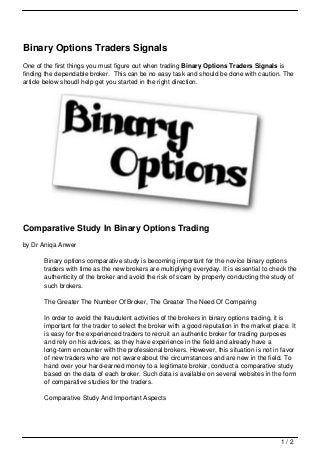 Binary Options Traders Signals
One of the first things you must figure out when trading Binary Options Traders Signals is
finding the dependable broker. This can be no easy task and should be done with caution. The
article below shoudl help get you started in the right direction.




Comparative Study In Binary Options Trading
by Dr Aniqa Anwer

       Binary options comparative study is becoming important for the novice binary options
       traders with time as the new brokers are multiplying everyday. It is essential to check the
       authenticity of the broker and avoid the risk of scam by properly conducting the study of
       such brokers.

       The Greater The Number Of Broker, The Greater The Need Of Comparing

       In order to avoid the fraudulent activities of the brokers in binary options trading, it is
       important for the trader to select the broker with a good reputation in the market place. It
       is easy for the experienced traders to recruit an authentic broker for trading purposes
       and rely on his advices, as they have experience in the field and already have a
       long-term encounter with the professional brokers. However, this situation is not in favor
       of new traders who are not aware about the circumstances and are new in the field. To
       hand over your hard-earned money to a legitimate broker, conduct a comparative study
       based on the data of each broker. Such data is available on several websites in the form
       of comparative studies for the traders.

       Comparative Study And Important Aspects




                                                                                             1/2
 