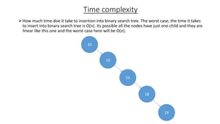 Time complexity
How much time doe it take to insertion into binary search tree. The worst case, the time it takes
to insert into binary search tree is O(n). Its possible all the nodes have just one child and they are
linear like this one and the worst case here will be O(n).
10
15
16
18
19
 