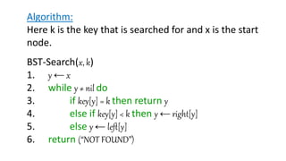 Algorithm:
Here k is the key that is searched for and x is the start
node.
BST-Search(x, k)
1. y ← x
2. while y ≠ nil do
3. if key[y] = k then return y
4. else if key[y] < k then y ← right[y]
5. else y ← left[y]
6. return (“NOT FOUND”)
 