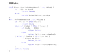 CODE in C++:
bool BinarySearchTree::search( int value) {
if (root == NULL)
return false;
else
return root->search(value);
}
bool BSTNode::search( int value) {
if (value == this->value)
return true;
else if (value < this->value) {
if (left == NULL)
return false;
else
return left->search(value);
} else if (value > this->value) {
if (right == NULL)
return false;
else
return right->search(value);
}
return false;
}
 