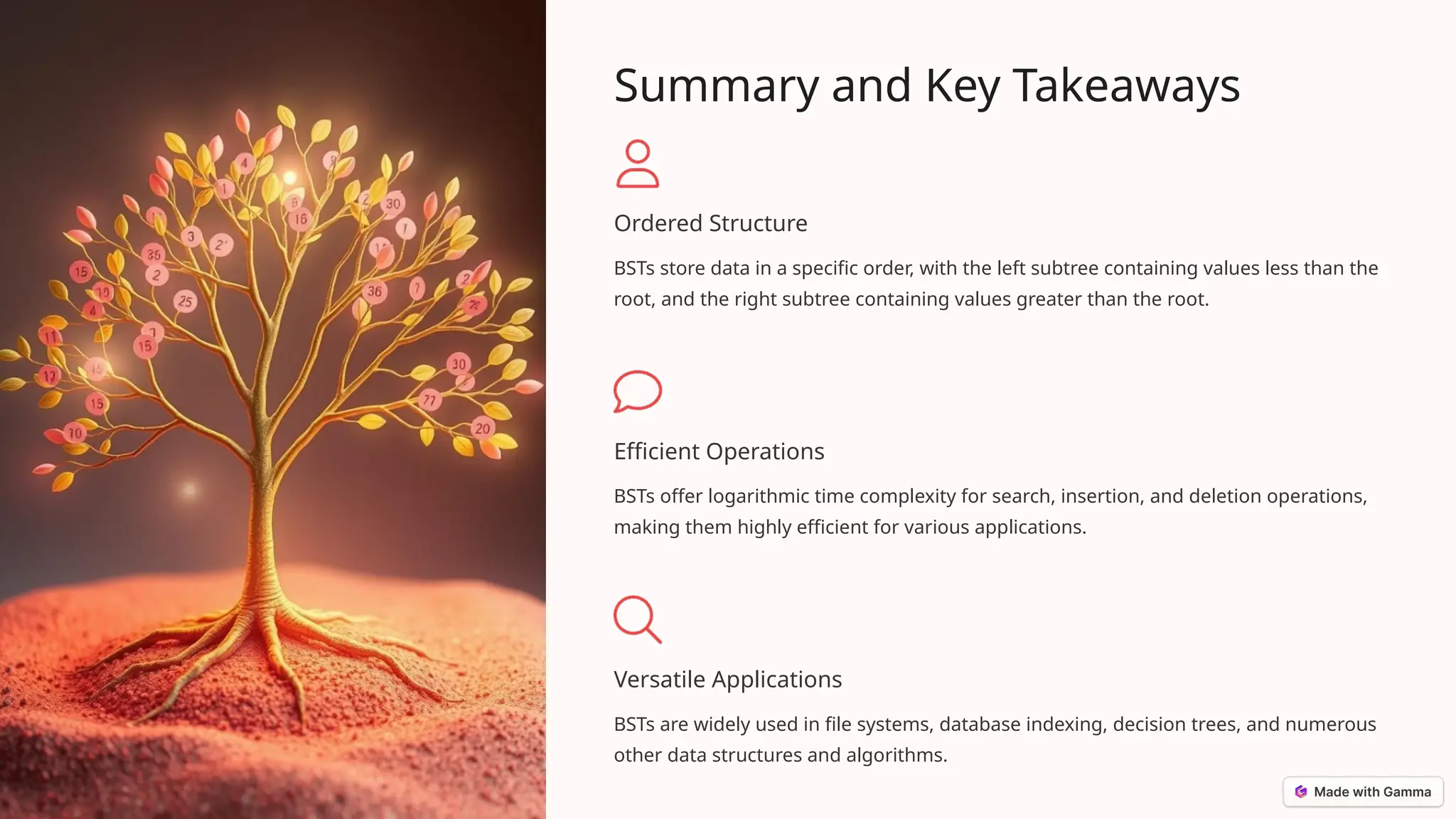 Summary and Key Takeaways
Ordered Structure
BSTs store data in a specific order, with the left subtree containing values less than the
root, and the right subtree containing values greater than the root.
Efficient Operations
BSTs offer logarithmic time complexity for search, insertion, and deletion operations,
making them highly efficient for various applications.
Versatile Applications
BSTs are widely used in file systems, database indexing, decision trees, and numerous
other data structures and algorithms.
 