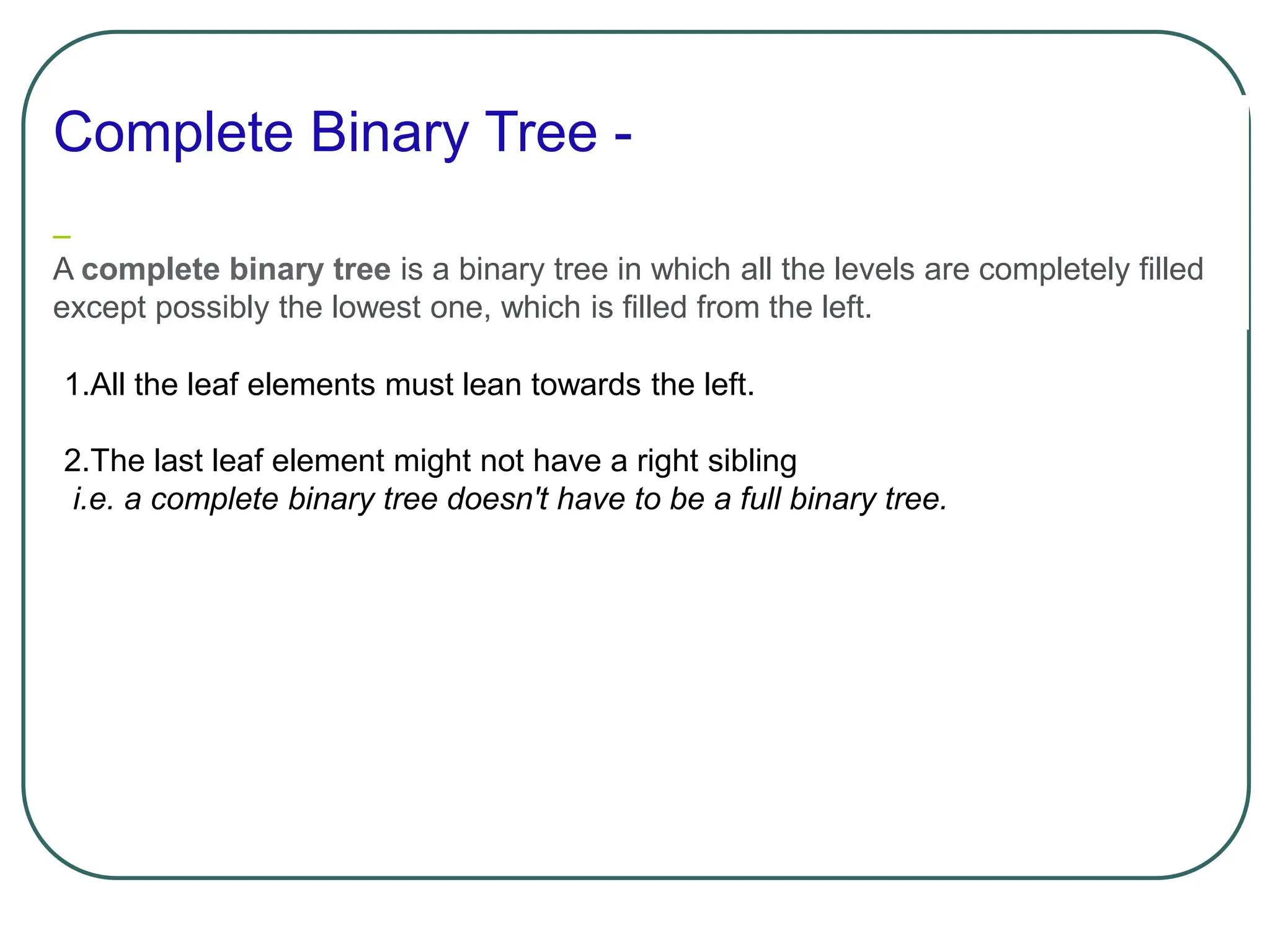 Complete Binary Tree -
A complete binary tree is a binary tree in which all the levels are completely filled
except possibly the lowest one, which is filled from the left.
1.All the leaf elements must lean towards the left.
2.The last leaf element might not have a right sibling
i.e. a complete binary tree doesn't have to be a full binary tree.
 