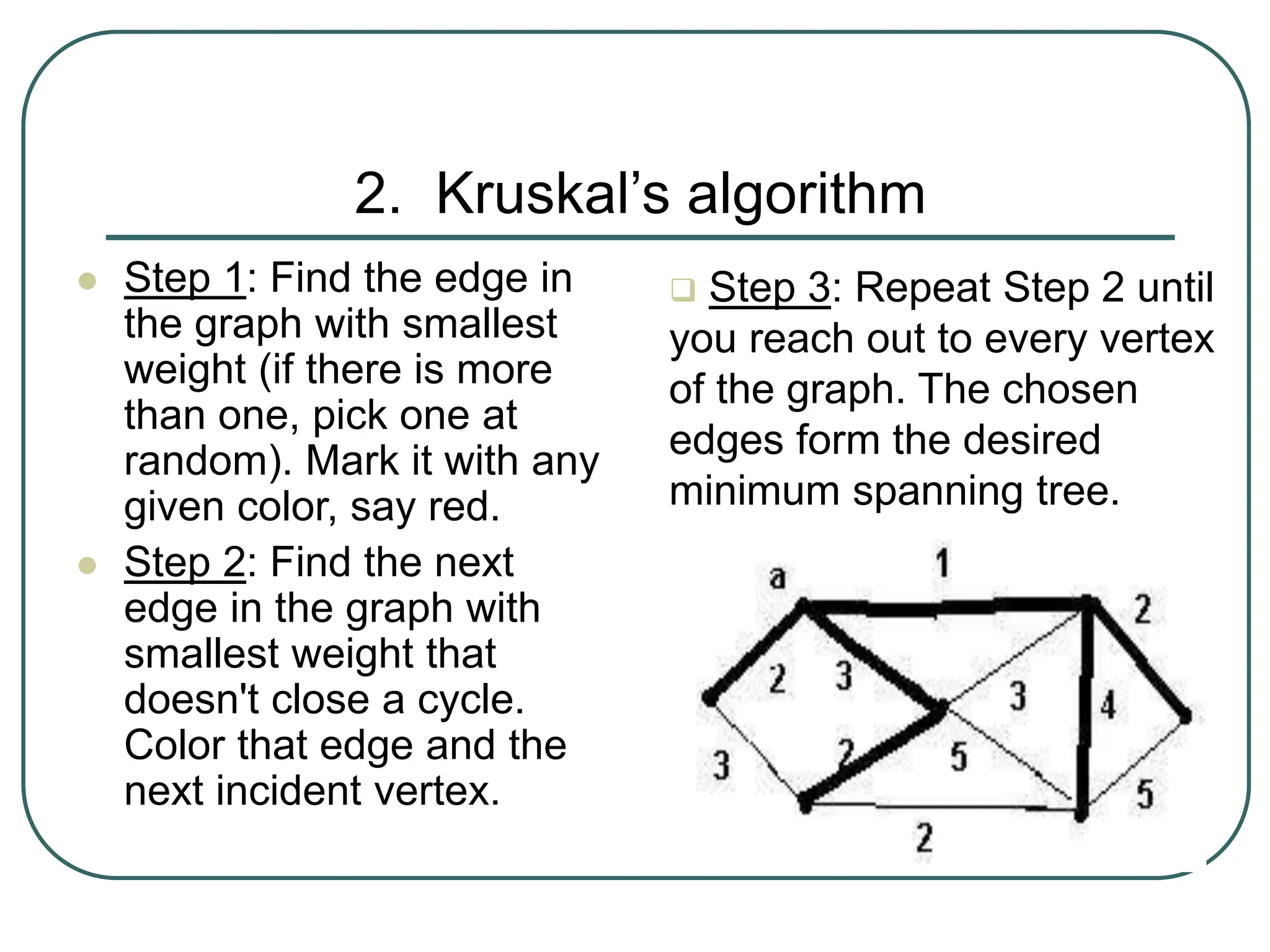 2. Kruskal’s algorithm
 Step 1: Find the edge in
the graph with smallest
weight (if there is more
than one, pick one at
random). Mark it with any
given color, say red.
 Step 2: Find the next
edge in the graph with
smallest weight that
doesn't close a cycle.
Color that edge and the
next incident vertex.
 Step 3: Repeat Step 2 until
you reach out to every vertex
of the graph. The chosen
edges form the desired
minimum spanning tree.
 