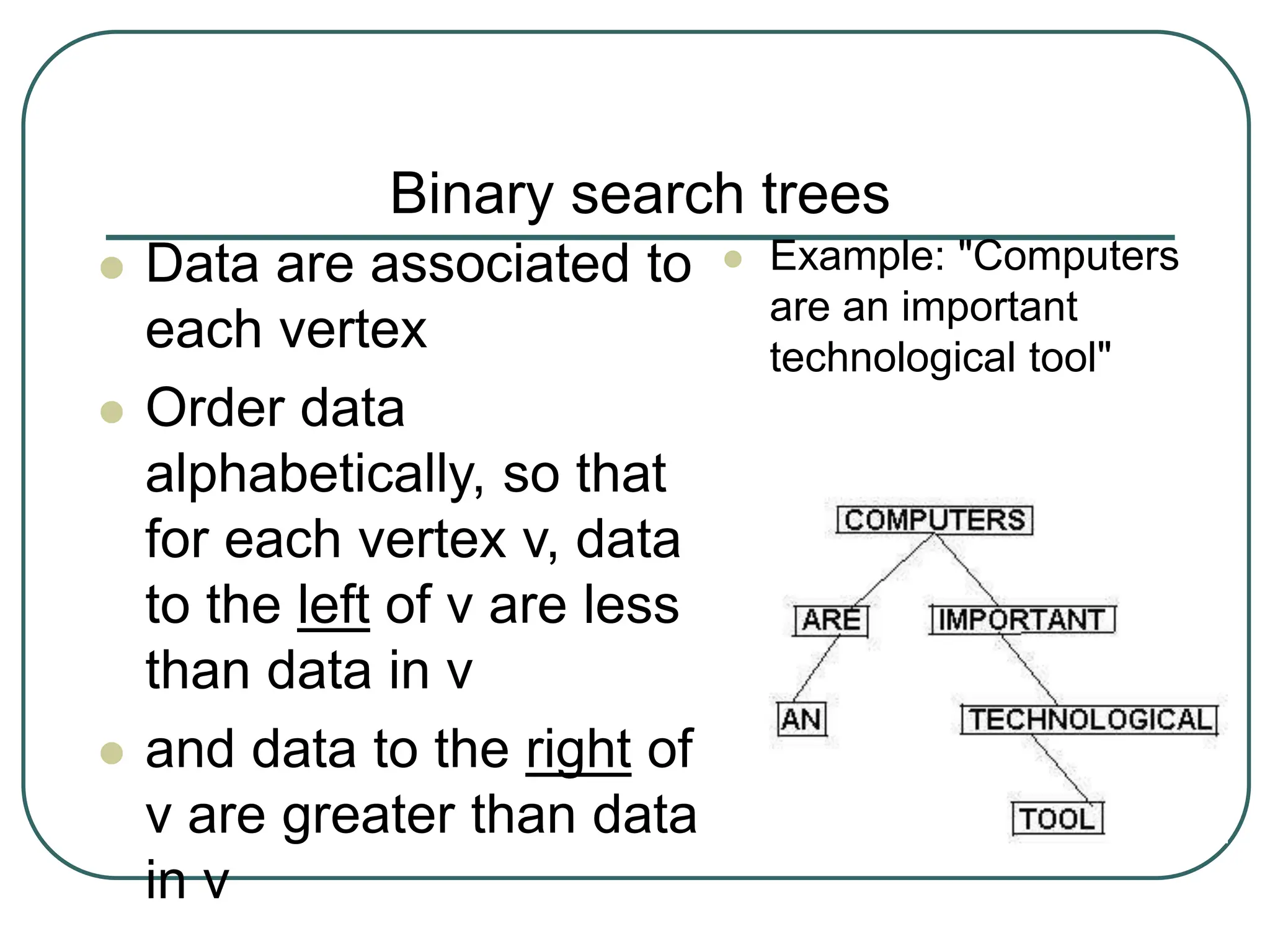 Binary search trees
 Data are associated to
each vertex
 Order data
alphabetically, so that
for each vertex v, data
to the left of v are less
than data in v
 and data to the right of
v are greater than data
in v
 Example: "Computers
are an important
technological tool"
 