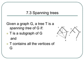 7.3 Spanning trees
Given a graph G, a tree T is a
spanning tree of G if:
 T is a subgraph of G
and
 T contains all the vertices of
G
 