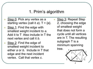 1. Prim’s algorithm
 Step 0: Pick any vertex as a
starting vertex (call it a). T = {a}.
 Step 1: Find the edge with
smallest weight incident to a.
Add it to T Also include in T the
next vertex and call it b.
 Step 2: Find the edge of
smallest weight incident to
either a or b. Include in T that
edge and the next incident
vertex. Call that vertex c.
 Step 3: Repeat Step
2, choosing the edge
of smallest weight
that does not form a
cycle until all vertices
are in T. The resulting
subgraph T is a
minimum spanning
tree.
 