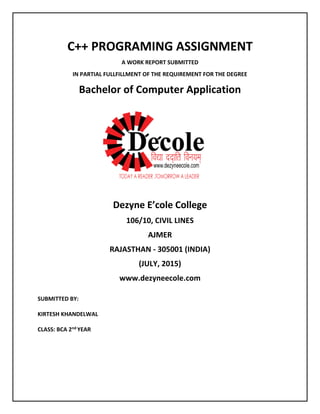 C++ PROGRAMING ASSIGNMENT
A WORK REPORT SUBMITTED
IN PARTIAL FULLFILLMENT OF THE REQUIREMENT FOR THE DEGREE
Bachelor of Computer Application
Dezyne E’cole College
106/10, CIVIL LINES
AJMER
RAJASTHAN - 305001 (INDIA)
(JULY, 2015)
www.dezyneecole.com
SUBMITTED BY:
KIRTESH KHANDELWAL
CLASS: BCA 2nd YEAR
 