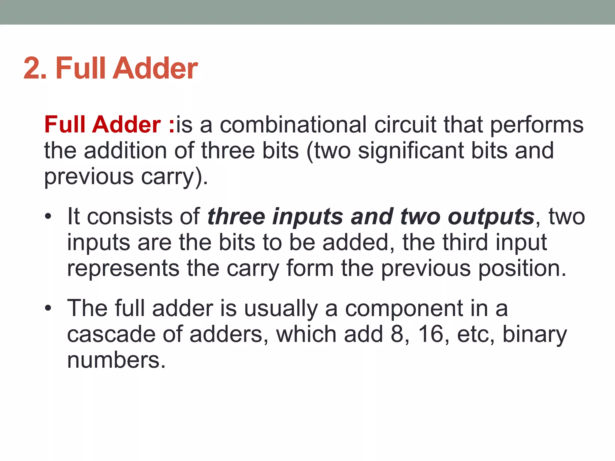 2. Full Adder
Full Adder :is a combinational circuit that performs
the addition of three bits (two significant bits and
previous carry).
• It consists of three inputs and two outputs, two
inputs are the bits to be added, the third input
represents the carry form the previous position.
• The full adder is usually a component in a
cascade of adders, which add 8, 16, etc, binary
numbers.