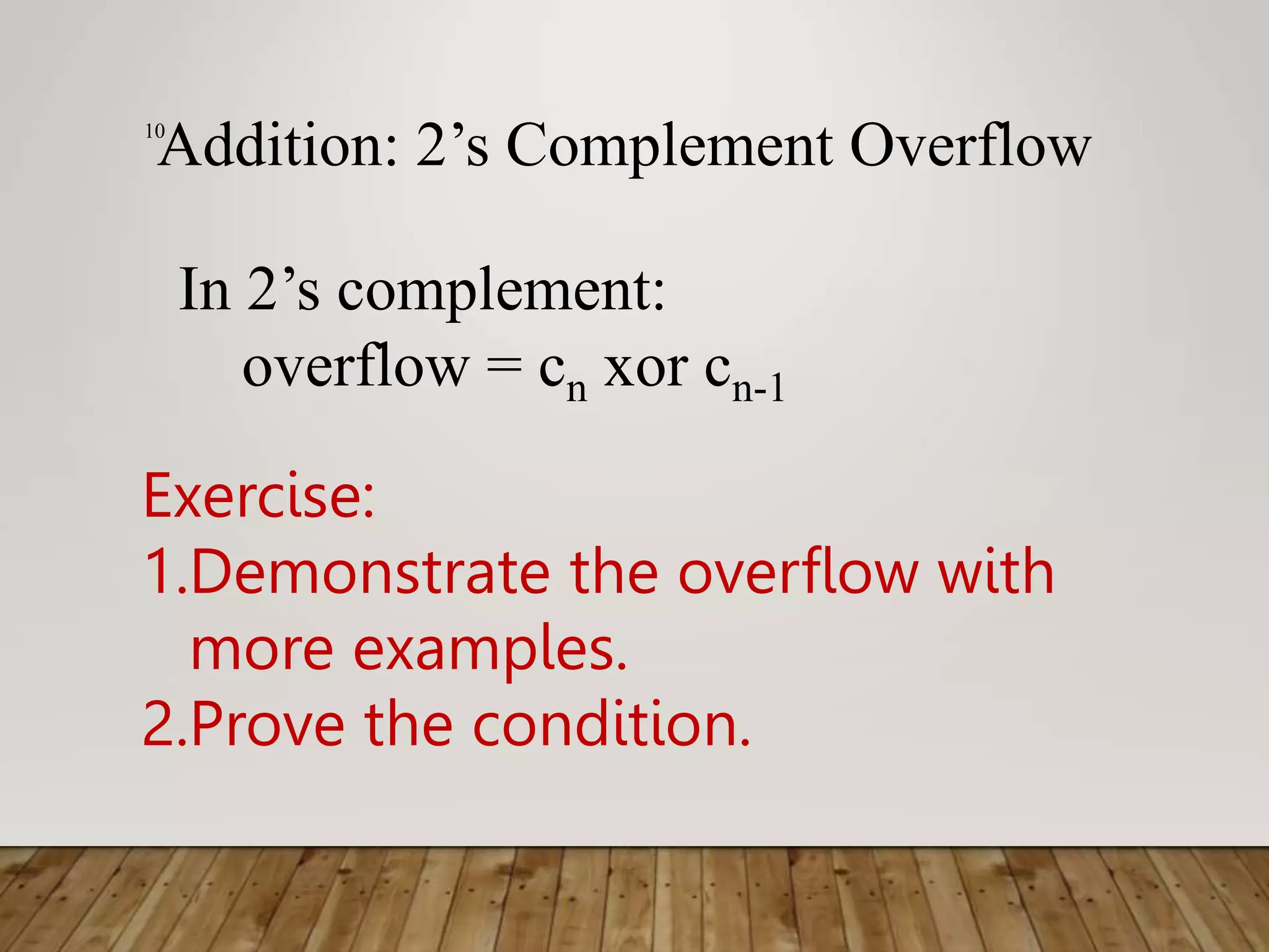 10 Addition: 2’s Complement Overflow In 2’s complement: overflow = cn xor cn-1 Exercise: 1.Demonstrate the overflow with more examples. 2.Prove the condition. 