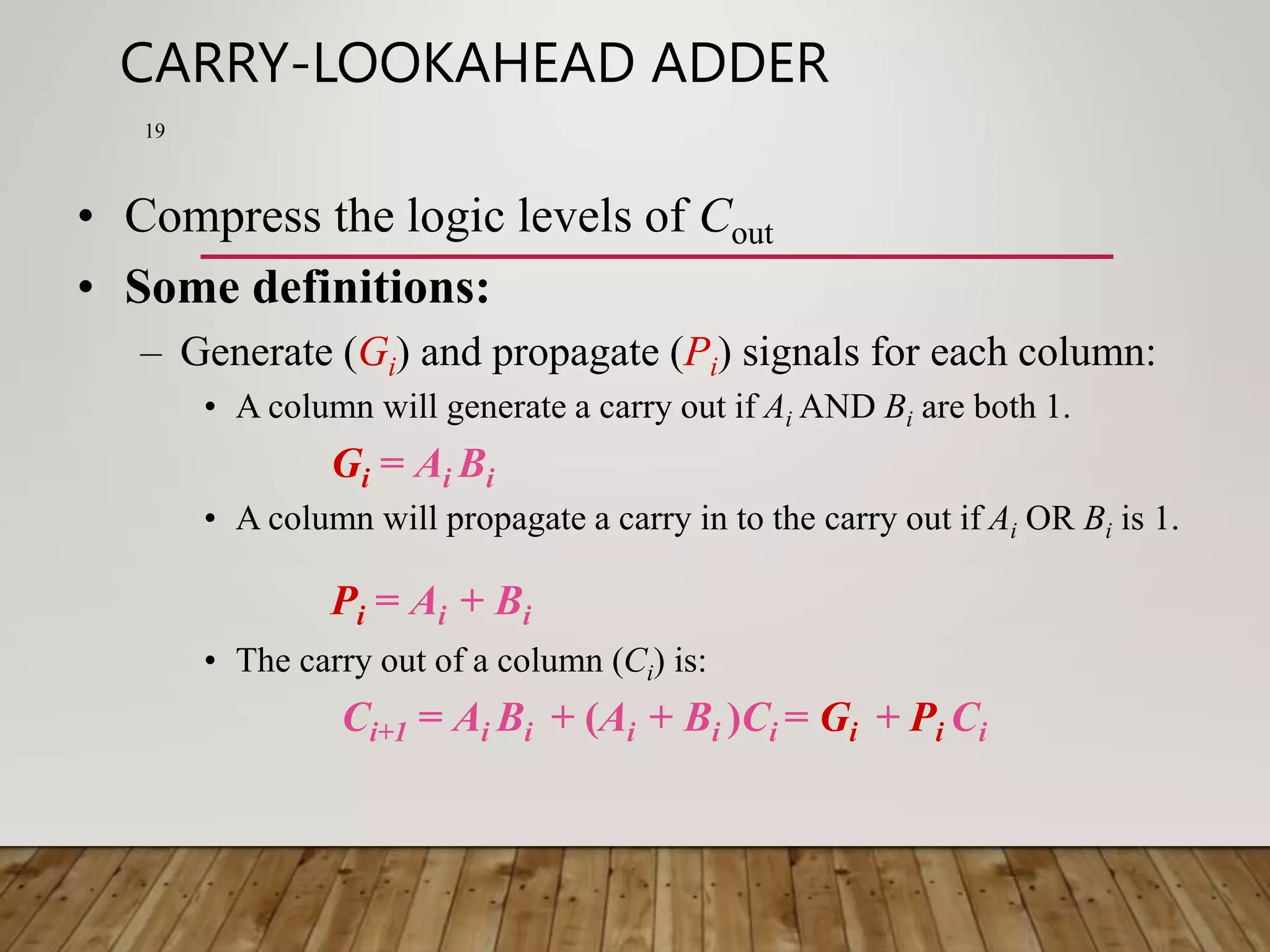 CARRY-LOOKAHEAD ADDER 19 • Compress the logic levels of Cout • Some definitions: – Generate (Gi) and propagate (Pi) signals for each column: • A column will generate a carry out if Ai AND Bi are both 1. Gi = Ai Bi • A column will propagate a carry in to the carry out if Ai OR Bi is 1. Pi = Ai + Bi • The carry out of a column (Ci) is: Ci+1 = Ai Bi + (Ai + Bi )Ci = Gi + Pi Ci 