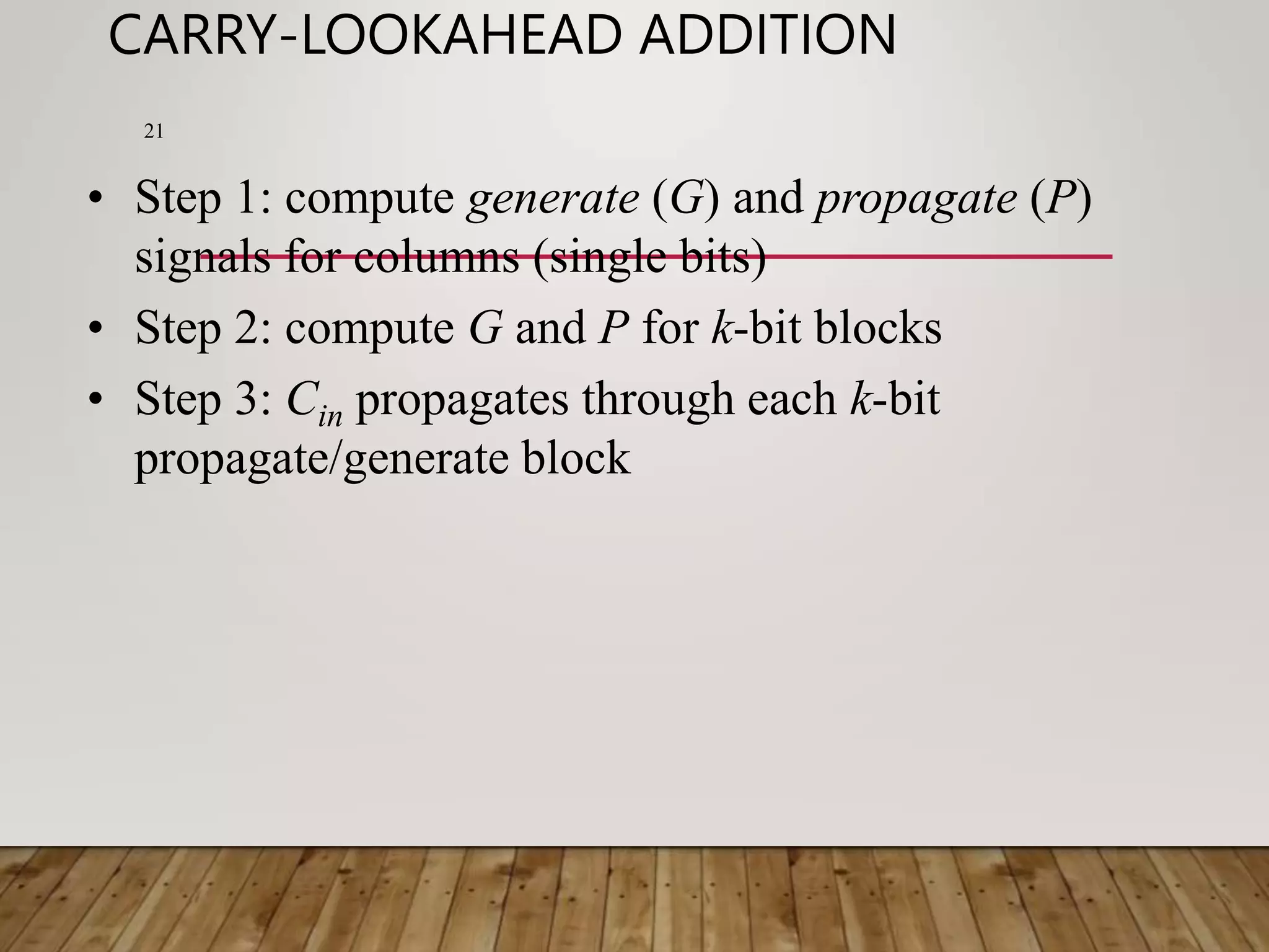 CARRY-LOOKAHEAD ADDITION 21 • Step 1: compute generate (G) and propagate (P) signals for columns (single bits) • Step 2: compute G and P for k-bit blocks • Step 3: Cin propagates through each k-bit propagate/generate block 