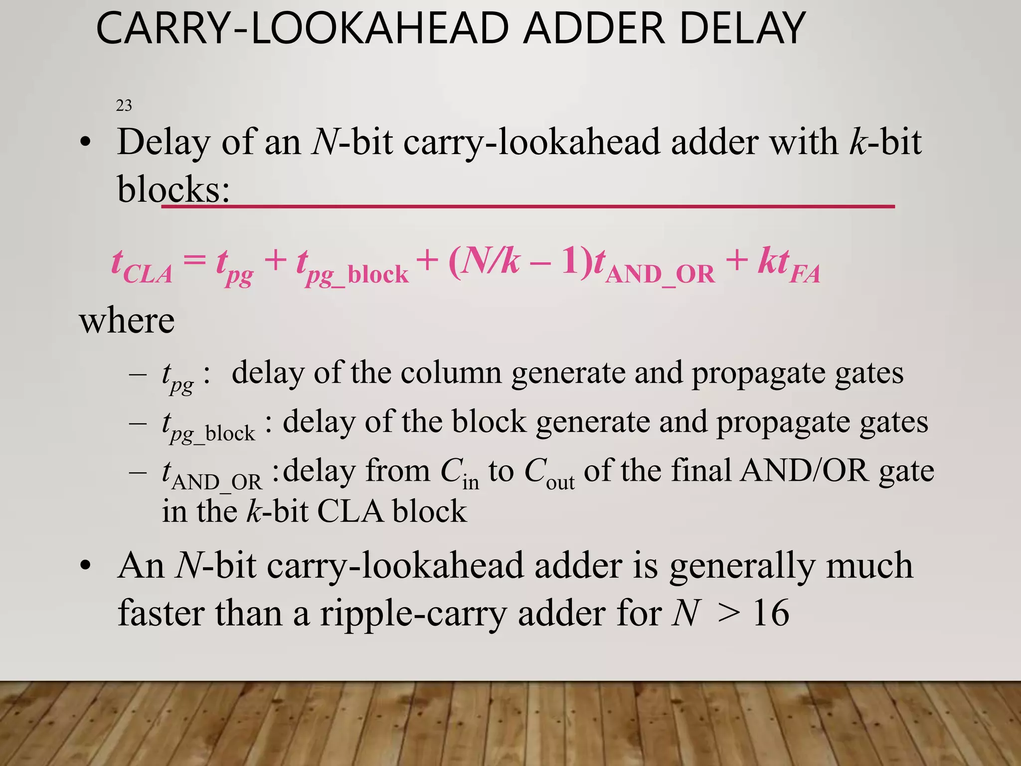 CARRY-LOOKAHEAD ADDER DELAY 23 • Delay of an N-bit carry-lookahead adder with k-bit blocks: tCLA = tpg + tpg_block + (N/k – 1)tAND_OR + ktFA where – tpg : delay of the column generate and propagate gates – tpg_block : delay of the block generate and propagate gates – tAND_OR :delay from Cin to Cout of the final AND/OR gate in the k-bit CLA block • An N-bit carry-lookahead adder is generally much faster than a ripple-carry adder for N > 16 