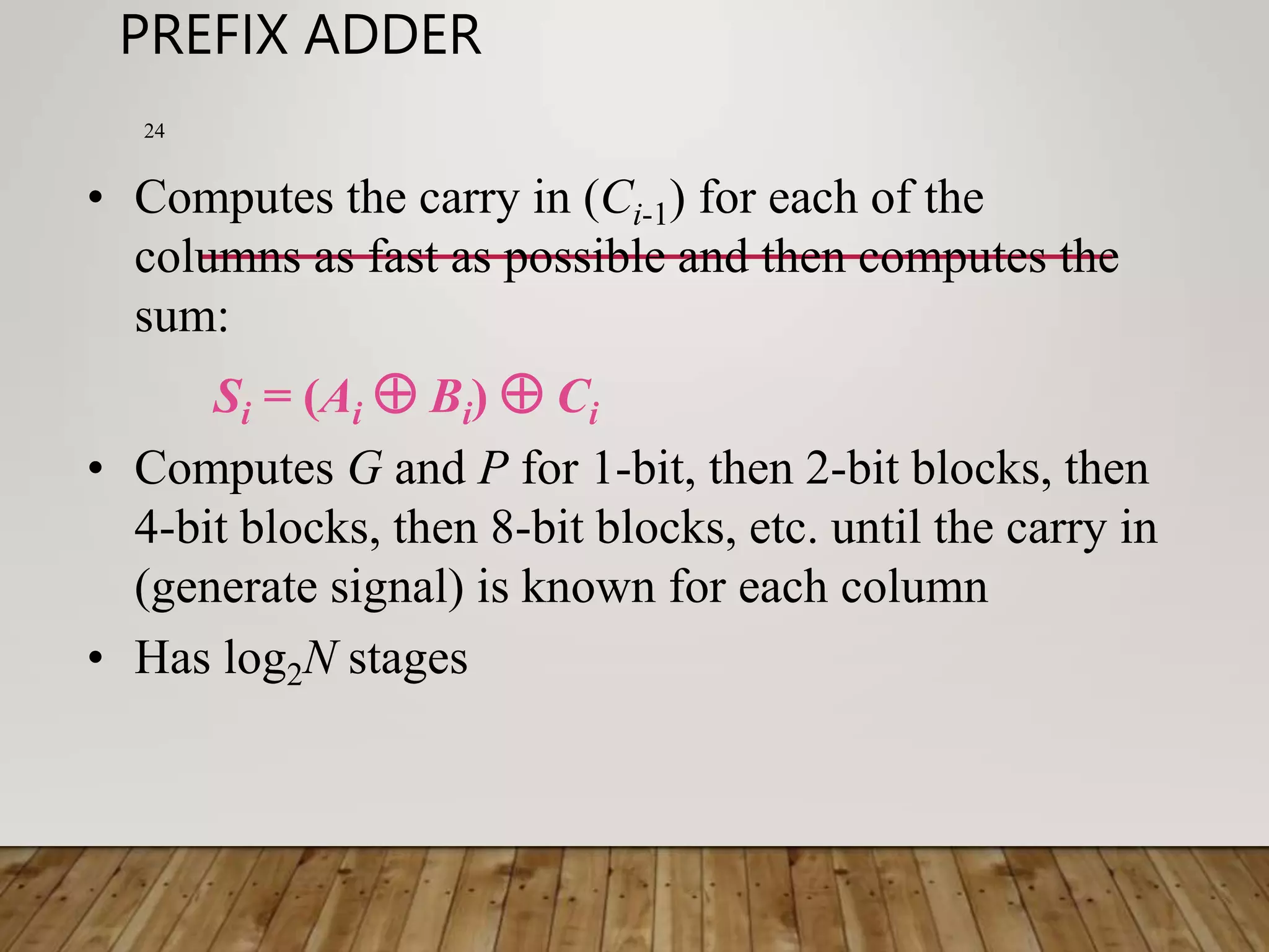 PREFIX ADDER 24 • Computes the carry in (Ci-1) for each of the columns as fast as possible and then computes the sum: Si = (Ai  Bi)  Ci • Computes G and P for 1-bit, then 2-bit blocks, then 4-bit blocks, then 8-bit blocks, etc. until the carry in (generate signal) is known for each column • Has log2N stages 