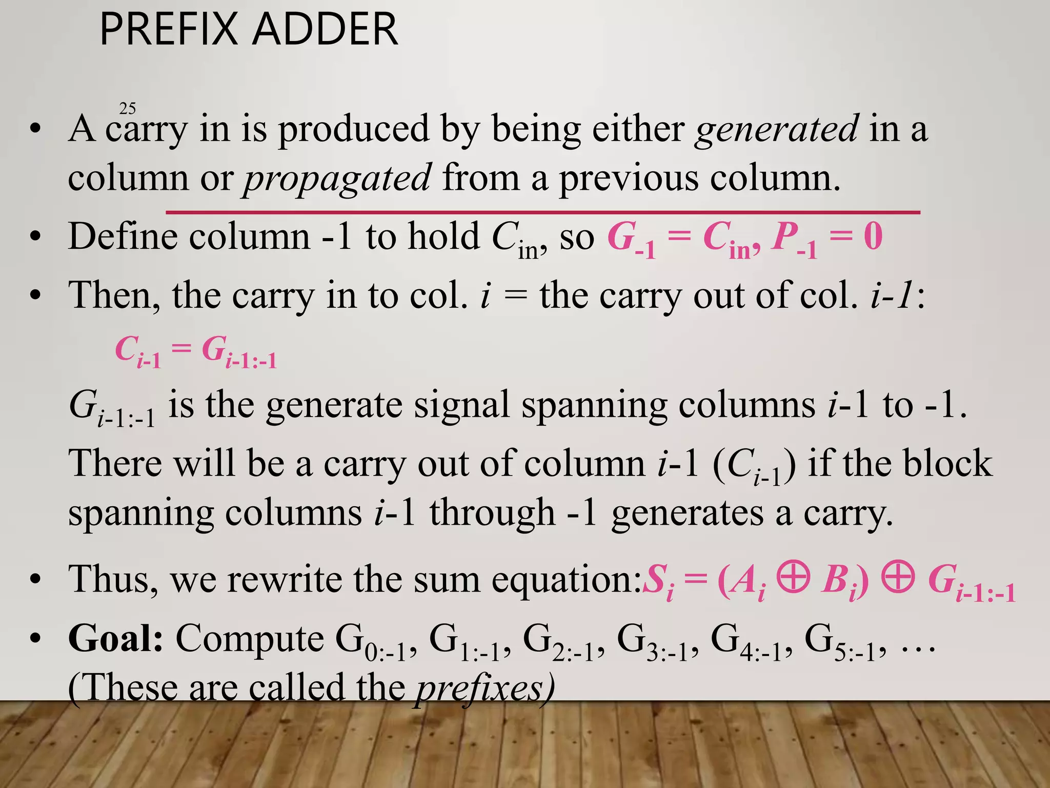 PREFIX ADDER 25 • A carry in is produced by being either generated in a column or propagated from a previous column. • Define column -1 to hold Cin, so G-1 = Cin, P-1 = 0 • Then, the carry in to col. i = the carry out of col. i-1: Ci-1 = Gi-1:-1 Gi-1:-1 is the generate signal spanning columns i-1 to -1. There will be a carry out of column i-1 (Ci-1) if the block spanning columns i-1 through -1 generates a carry. • Thus, we rewrite the sum equation:Si = (Ai  Bi)  Gi-1:-1 • Goal: Compute G0:-1, G1:-1, G2:-1, G3:-1, G4:-1, G5:-1, … (These are called the prefixes) 