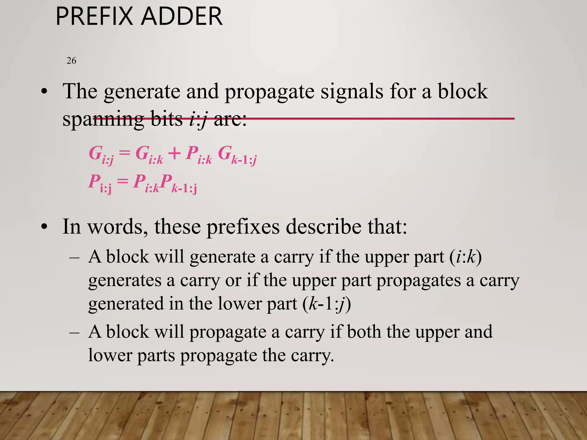 PREFIX ADDER 26 • The generate and propagate signals for a block spanning bits i:j are: Gi:j = Gi:k + Pi:k Gk-1:j Pi:j = Pi:kPk-1:j • In words, these prefixes describe that: – A block will generate a carry if the upper part (i:k) generates a carry or if the upper part propagates a carry generated in the lower part (k-1:j) – A block will propagate a carry if both the upper and lower parts propagate the carry. 