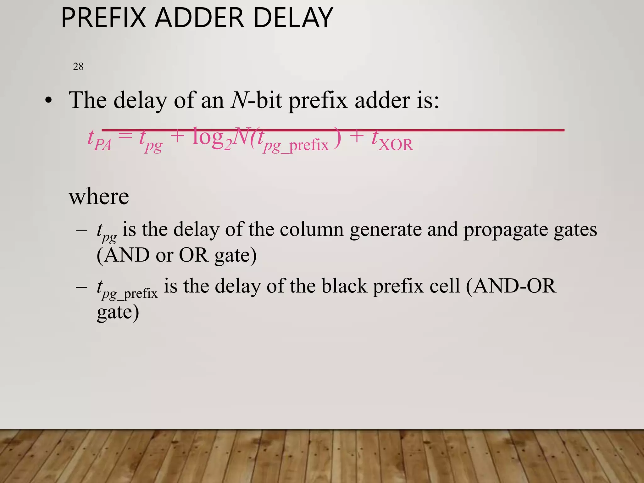 PREFIX ADDER DELAY 28 • The delay of an N-bit prefix adder is: tPA = tpg + log2N(tpg_prefix ) + tXOR where – tpg is the delay of the column generate and propagate gates (AND or OR gate) – tpg_prefix is the delay of the black prefix cell (AND-OR gate) 