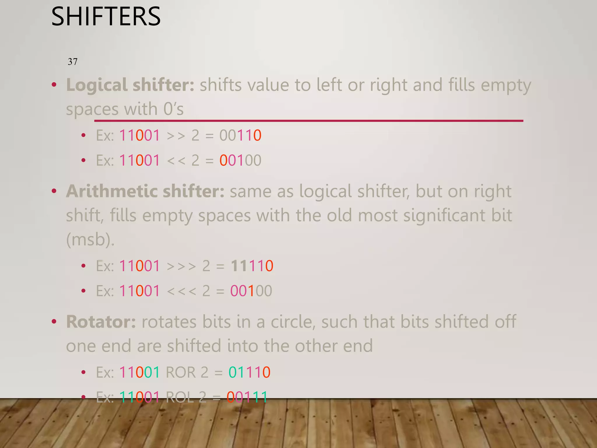 SHIFTERS • Logical shifter: shifts value to left or right and fills empty spaces with 0’s • Ex: 11001 >> 2 = 00110 • Ex: 11001 << 2 = 00100 • Arithmetic shifter: same as logical shifter, but on right shift, fills empty spaces with the old most significant bit (msb). • Ex: 11001 >>> 2 = 11110 • Ex: 11001 <<< 2 = 00100 • Rotator: rotates bits in a circle, such that bits shifted off one end are shifted into the other end • Ex: 11001 ROR 2 = 01110 • Ex: 11001 ROL 2 = 00111 37 